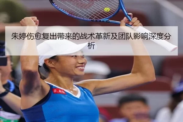 朱婷伤愈复出带来的战术革新及团队影响深度分析
