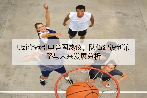 Uzi夺冠引电竞圈热议，队伍建设新策略与未来发展分析